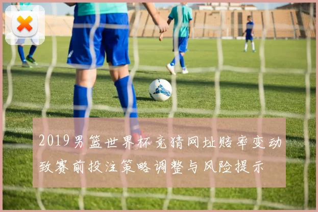 2019男篮世界杯竞猜网址赔率变动致赛前投注策略调整与风险提示