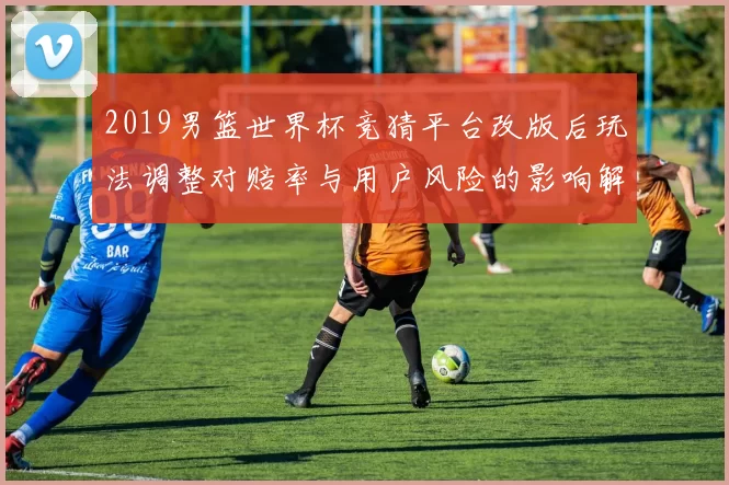 2019男篮世界杯竞猜平台改版后玩法调整对赔率与用户风险的影响解读