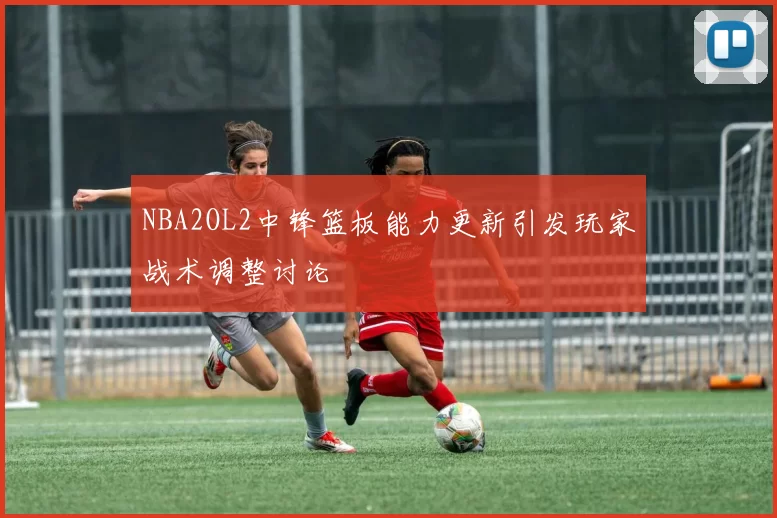 NBA2OL2中锋篮板能力更新引发玩家战术调整讨论