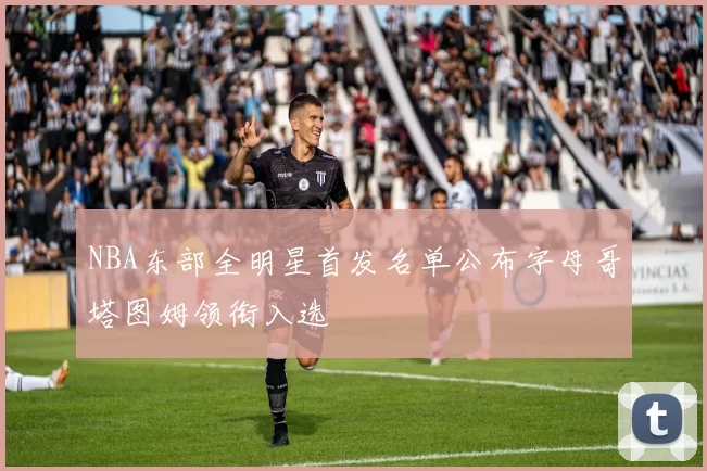 NBA东部全明星首发名单公布字母哥塔图姆领衔入选