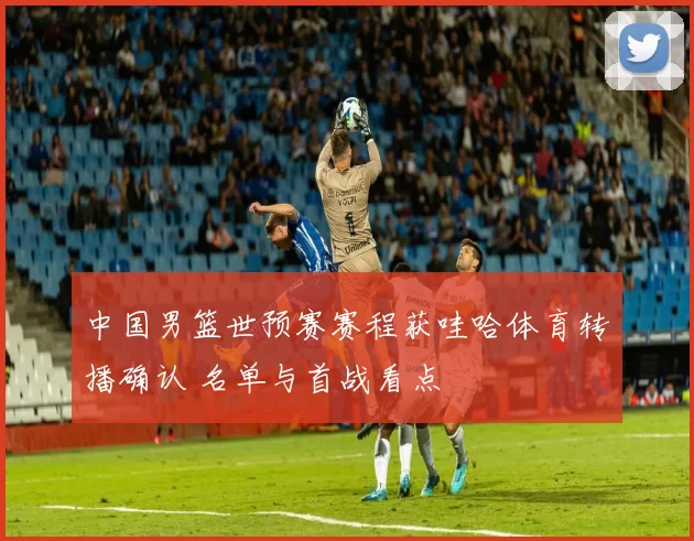 中国男篮世预赛赛程获哇哈体育转播确认 名单与首战看点