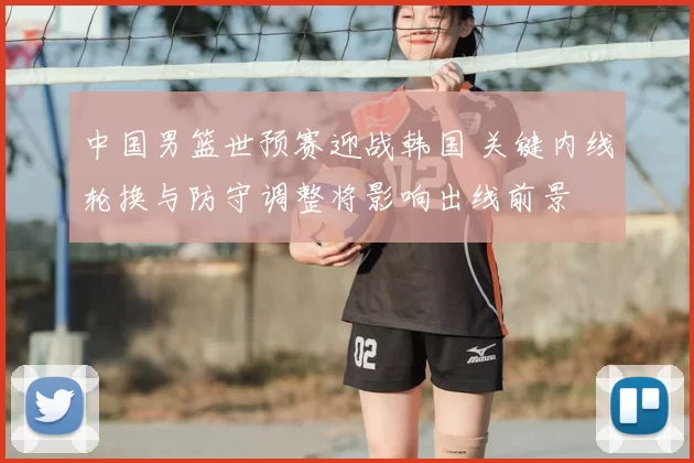 中国男篮世预赛迎战韩国 关键内线轮换与防守调整将影响出线前景