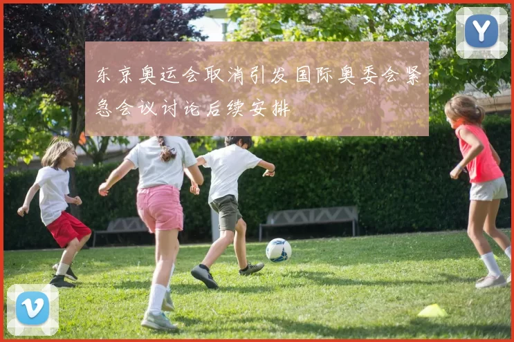 东京奥运会取消引发国际奥委会紧急会议讨论后续安排