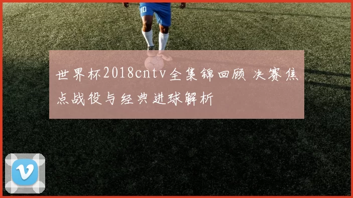 世界杯2018cntv全集锦回顾 决赛焦点战役与经典进球解析