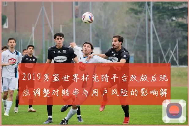 2019男篮世界杯竞猜平台改版后玩法调整对赔率与用户风险的影响解读