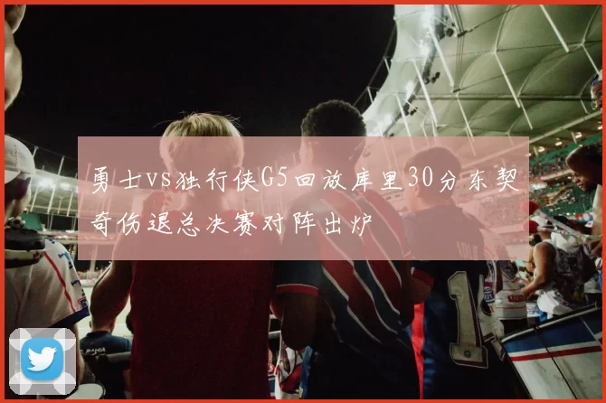 勇士vs独行侠G5回放库里30分东契奇伤退总决赛对阵出炉