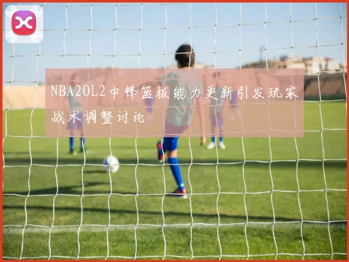 NBA2OL2中锋篮板能力更新引发玩家战术调整讨论