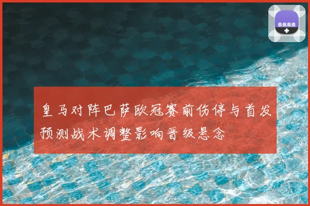 皇马对阵巴萨欧冠赛前伤停与首发预测战术调整影响晋级悬念
