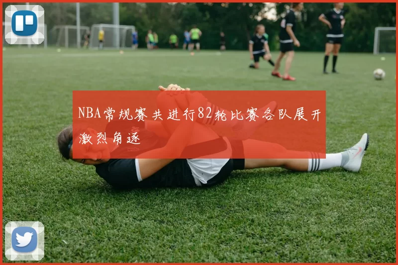 NBA常规赛共进行82轮比赛各队展开激烈角逐